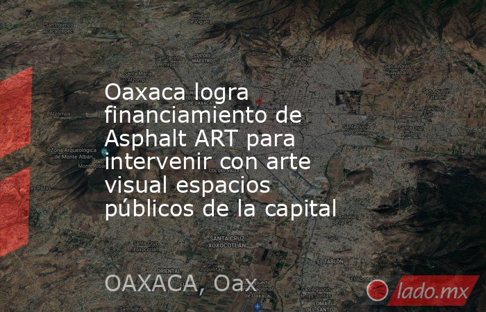 Oaxaca logra financiamiento de Asphalt ART para intervenir con arte visual espacios públicos de la capital. Noticias en tiempo real