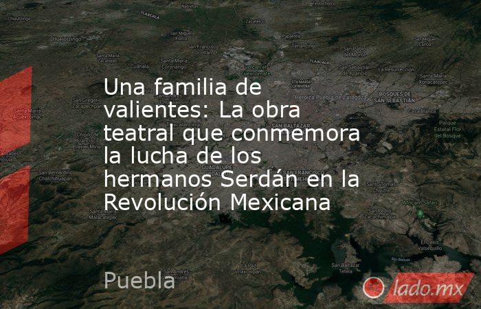 Una familia de valientes: La obra teatral que conmemora la lucha de los hermanos Serdán en la Revolución Mexicana. Noticias en tiempo real