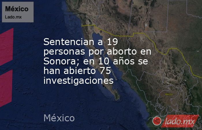 Sentencian a 19 personas por aborto en Sonora; en 10 años se han abierto 75 investigaciones. Noticias en tiempo real