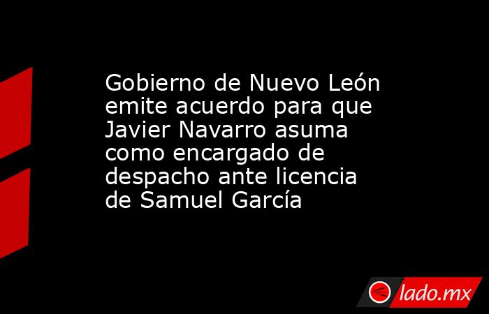 Gobierno de Nuevo León emite acuerdo para que Javier Navarro asuma como encargado de despacho ante licencia de Samuel García. Noticias en tiempo real