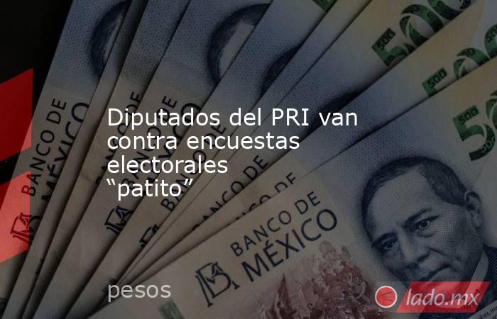 Diputados del PRI van contra encuestas electorales “patito”. Noticias en tiempo real