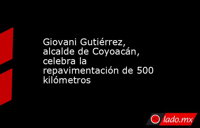 Giovani Gutiérrez, alcalde de Coyoacán, celebra la repavimentación de 500 kilómetros. Noticias en tiempo real