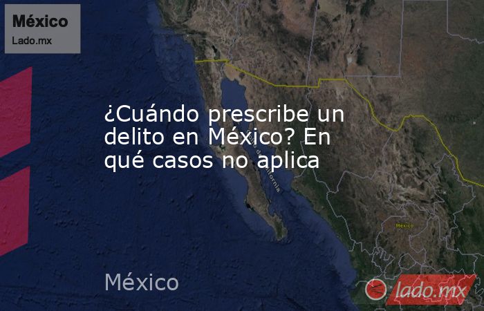 ¿Cuándo prescribe un delito en México? En qué casos no aplica. Noticias en tiempo real