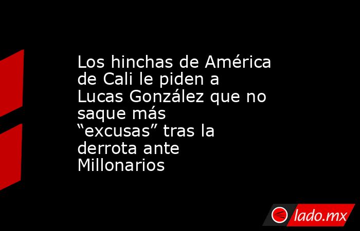Los hinchas de América de Cali le piden a Lucas González que no saque más “excusas” tras la derrota ante Millonarios . Noticias en tiempo real