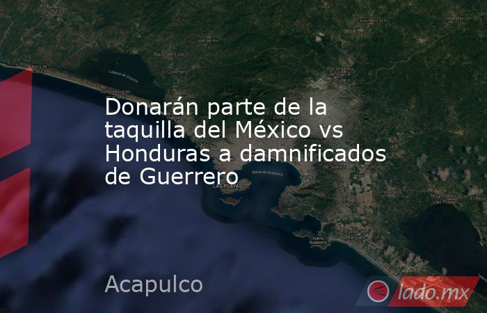Donarán parte de la taquilla del México vs Honduras a damnificados de Guerrero. Noticias en tiempo real