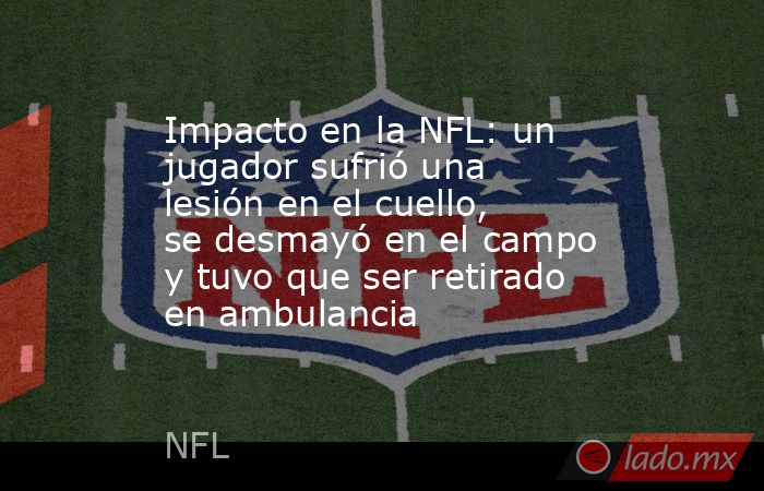 Impacto en la NFL: un jugador sufrió una lesión en el cuello, se desmayó en el campo y tuvo que ser retirado en ambulancia. Noticias en tiempo real