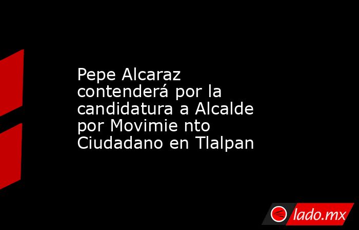 Pepe Alcaraz contenderá por la candidatura a Alcalde por Movimie nto Ciudadano en Tlalpan. Noticias en tiempo real