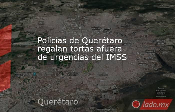 Policías de Querétaro regalan tortas afuera de urgencias del IMSS. Noticias en tiempo real
