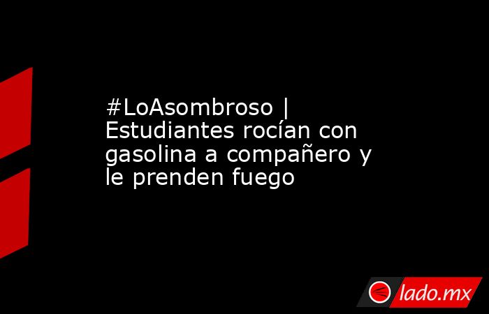 #LoAsombroso | Estudiantes rocían con gasolina a compañero y le prenden fuego. Noticias en tiempo real