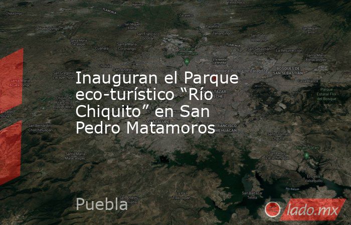 Inauguran el Parque eco-turístico “Río Chiquito” en San Pedro Matamoros. Noticias en tiempo real