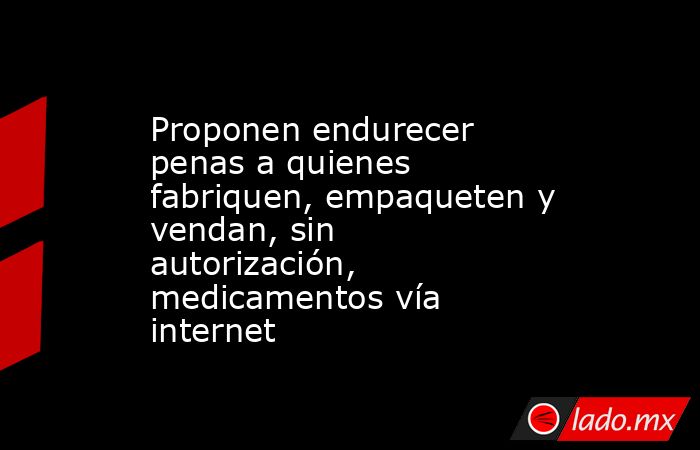 Proponen endurecer penas a quienes fabriquen, empaqueten y vendan, sin autorización, medicamentos vía internet. Noticias en tiempo real