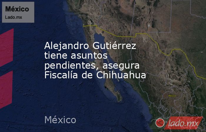 Alejandro Gutiérrez tiene asuntos pendientes, asegura Fiscalía de Chihuahua. Noticias en tiempo real
