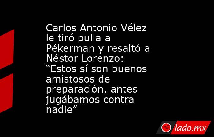 Carlos Antonio Vélez le tiró pulla a Pékerman y resaltó a Néstor Lorenzo: “Estos sí son buenos amistosos de preparación, antes jugábamos contra nadie”. Noticias en tiempo real