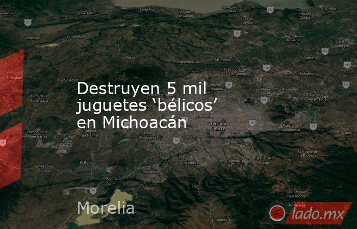 Destruyen 5 mil juguetes ‘bélicos’ en Michoacán. Noticias en tiempo real