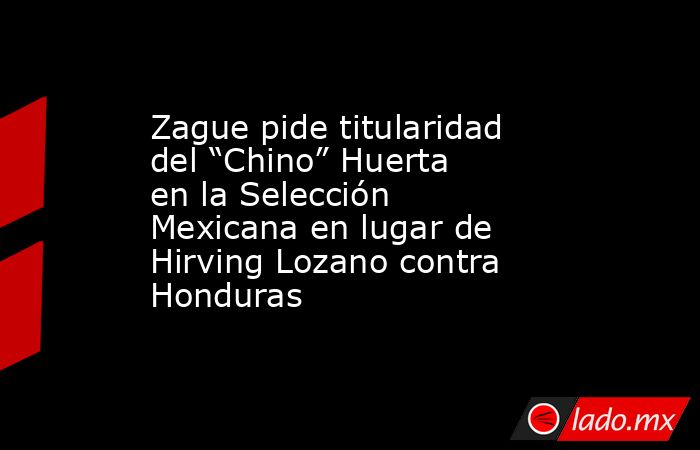 Zague pide titularidad del “Chino” Huerta en la Selección Mexicana en lugar de Hirving Lozano contra Honduras. Noticias en tiempo real