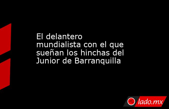El delantero mundialista con el que sueñan los hinchas del Junior de Barranquilla . Noticias en tiempo real