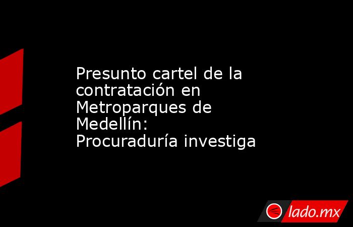 Presunto cartel de la contratación en Metroparques de Medellín: Procuraduría investiga . Noticias en tiempo real