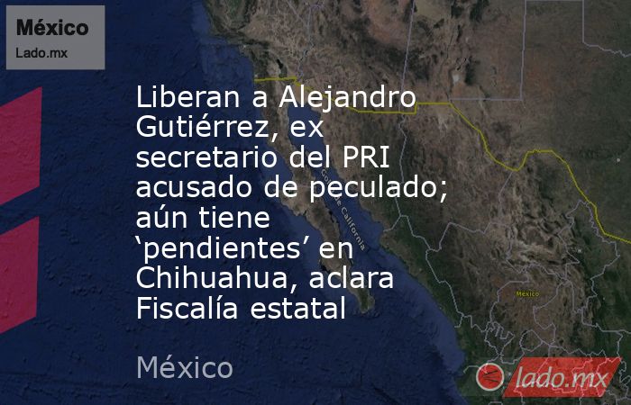 Liberan a Alejandro Gutiérrez, ex secretario del PRI acusado de peculado; aún tiene ‘pendientes’ en Chihuahua, aclara Fiscalía estatal. Noticias en tiempo real