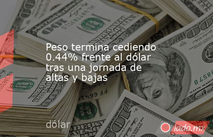 Peso termina cediendo 0.44% frente al dólar tras una jornada de altas y bajas. Noticias en tiempo real