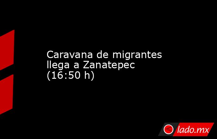Caravana de migrantes llega a Zanatepec (16:50 h). Noticias en tiempo real