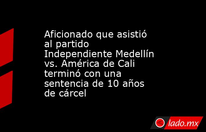 Aficionado que asistió al partido Independiente Medellín vs. América de Cali terminó con una sentencia de 10 años de cárcel. Noticias en tiempo real