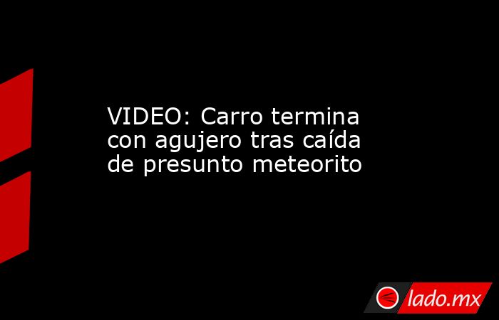 VIDEO: Carro termina con agujero tras caída de presunto meteorito. Noticias en tiempo real