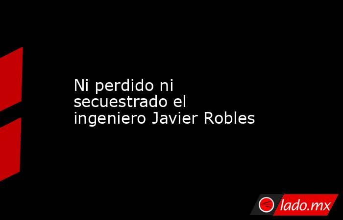 Ni perdido ni secuestrado el ingeniero Javier Robles. Noticias en tiempo real