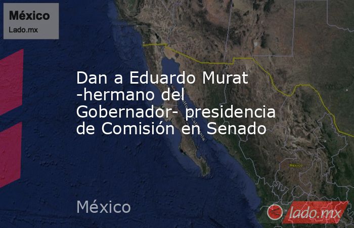 Dan a Eduardo Murat -hermano del Gobernador- presidencia de Comisión en Senado. Noticias en tiempo real