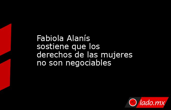 Fabiola Alanís sostiene que los derechos de las mujeres no son negociables. Noticias en tiempo real