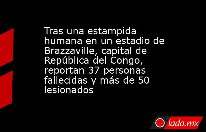 Tras una estampida humana en un estadio de Brazzaville, capital de República del Congo, reportan 37 personas fallecidas y más de 50 lesionados. Noticias en tiempo real