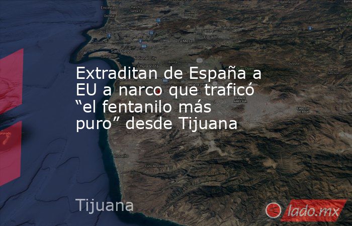 Extraditan de España a EU a narco que traficó “el fentanilo más puro” desde Tijuana. Noticias en tiempo real