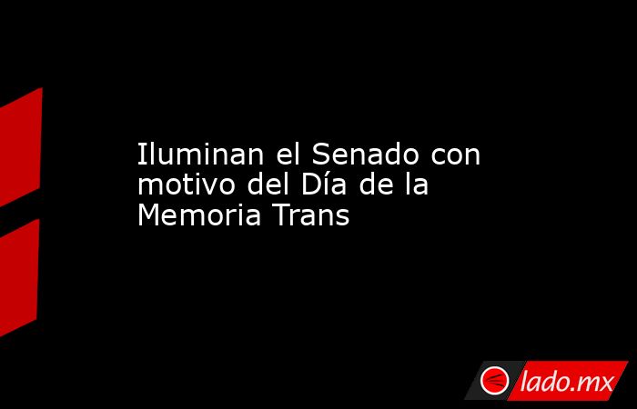Iluminan el Senado con motivo del Día de la Memoria Trans. Noticias en tiempo real