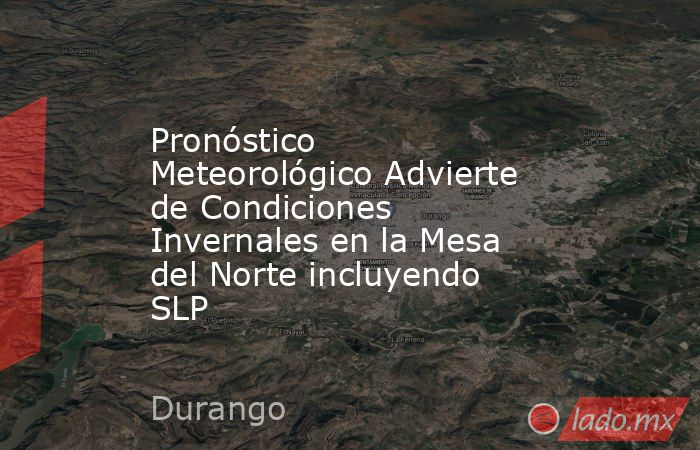 Pronóstico Meteorológico Advierte de Condiciones Invernales en la Mesa del Norte incluyendo SLP. Noticias en tiempo real