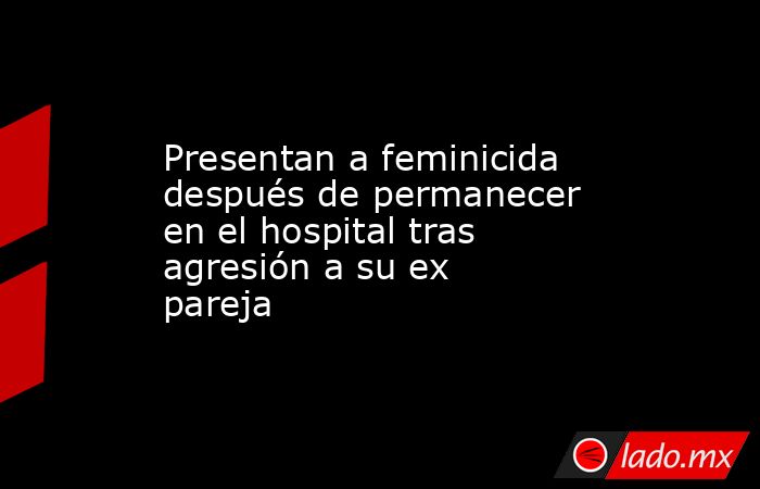 Presentan a feminicida después de permanecer en el hospital tras agresión a su ex pareja. Noticias en tiempo real