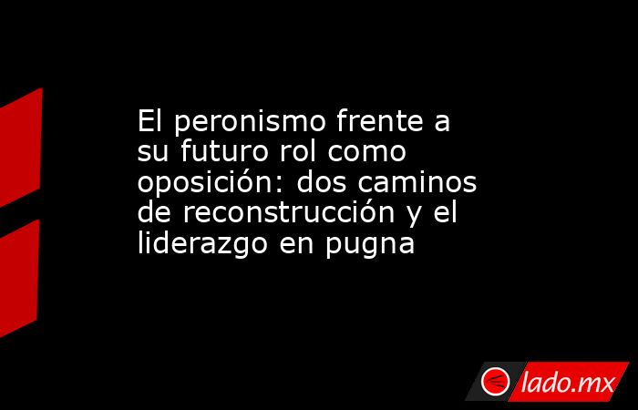 El peronismo frente a su futuro rol como oposición: dos caminos de reconstrucción y el liderazgo en pugna. Noticias en tiempo real