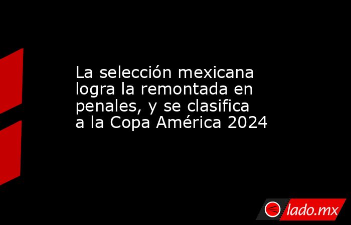 La selección mexicana logra la remontada en penales, y se clasifica a la Copa América 2024. Noticias en tiempo real
