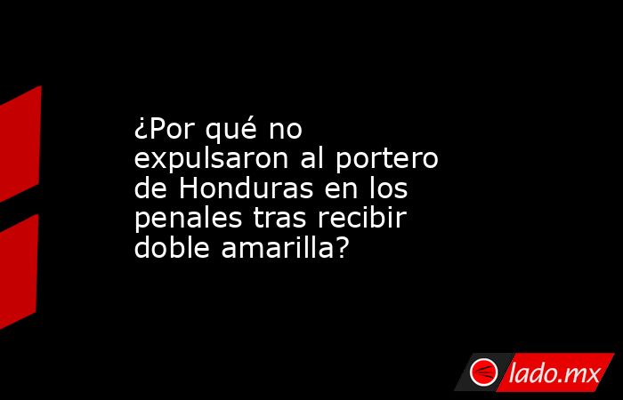 ¿Por qué no expulsaron al portero de Honduras en los penales tras recibir doble amarilla?. Noticias en tiempo real