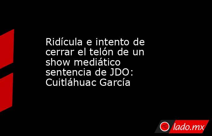 Ridícula e intento de cerrar el telón de un show mediático sentencia de JDO: Cuitláhuac García. Noticias en tiempo real