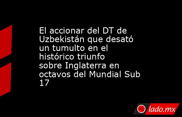 El accionar del DT de Uzbekistán que desató un tumulto en el histórico triunfo sobre Inglaterra en octavos del Mundial Sub 17. Noticias en tiempo real