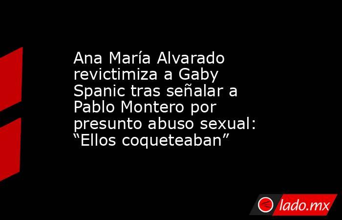 Ana María Alvarado revictimiza a Gaby Spanic tras señalar a Pablo Montero por presunto abuso sexual: “Ellos coqueteaban”. Noticias en tiempo real