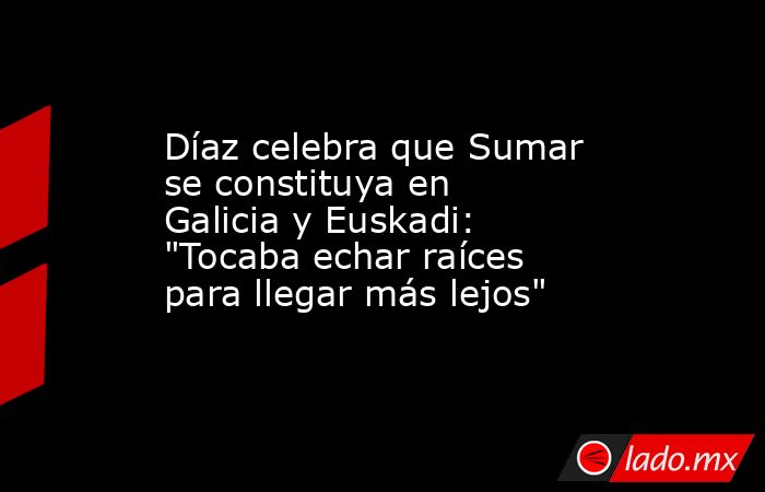 Díaz celebra que Sumar se constituya en Galicia y Euskadi: 