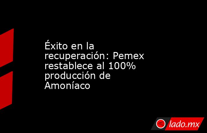 Éxito en la recuperación: Pemex restablece al 100% producción de Amoníaco. Noticias en tiempo real