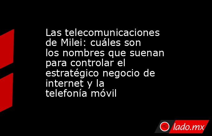 Las telecomunicaciones de Milei: cuáles son los nombres que suenan para controlar el estratégico negocio de internet y la telefonía móvil. Noticias en tiempo real