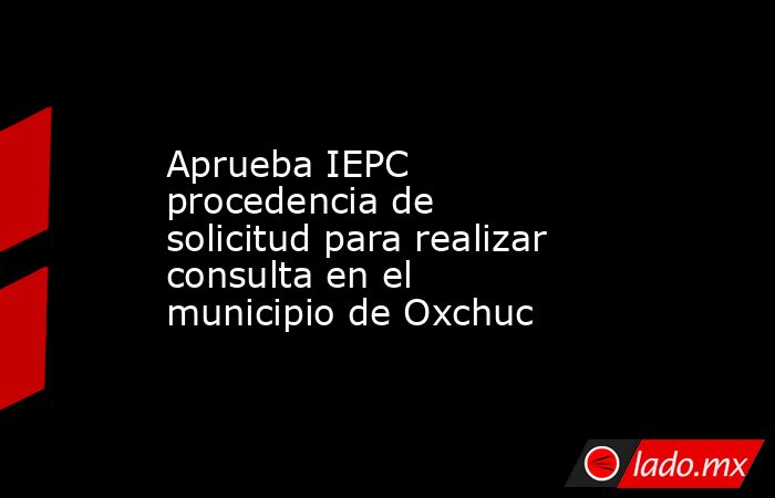 Aprueba IEPC procedencia de solicitud para realizar consulta en el municipio de Oxchuc. Noticias en tiempo real