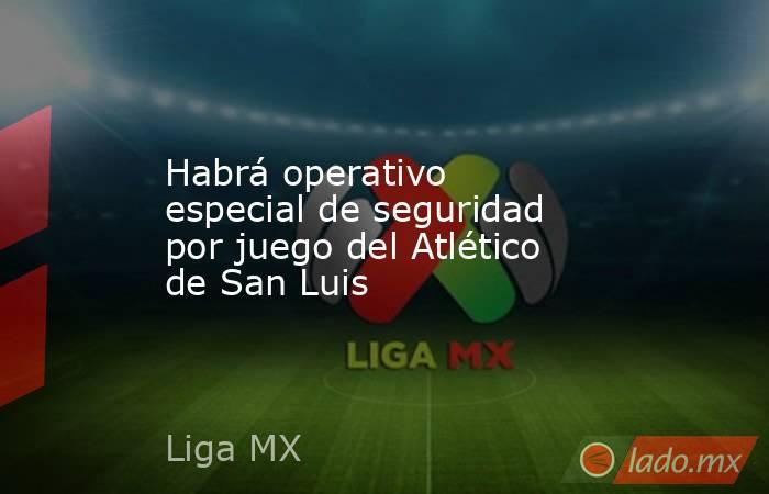 Habrá operativo especial de seguridad por juego del Atlético de San Luis. Noticias en tiempo real