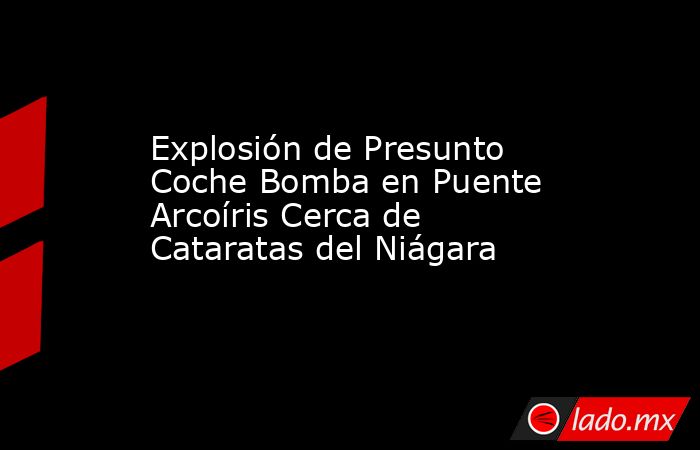 Explosión de Presunto Coche Bomba en Puente Arcoíris Cerca de Cataratas del Niágara. Noticias en tiempo real