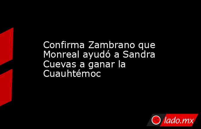 Confirma Zambrano que Monreal ayudó a Sandra Cuevas a ganar la Cuauhtémoc. Noticias en tiempo real