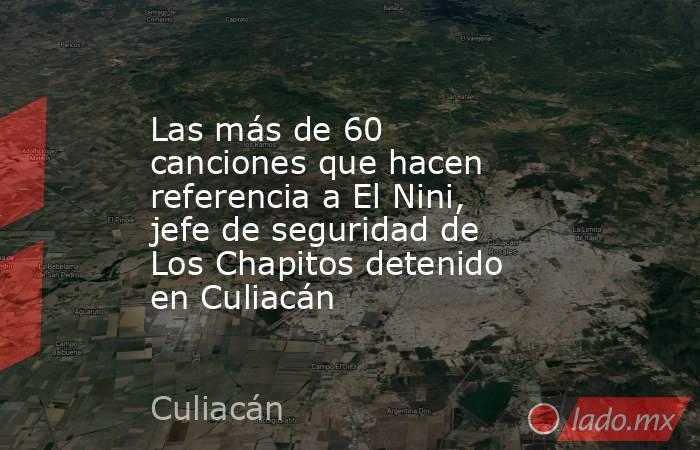 Las más de 60 canciones que hacen referencia a El Nini, jefe de seguridad de Los Chapitos detenido en Culiacán. Noticias en tiempo real