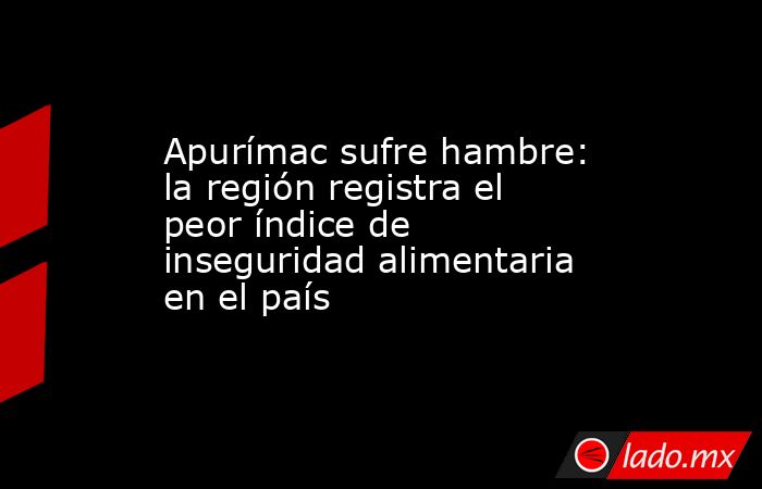 Apurímac sufre hambre: la región registra el peor índice de inseguridad alimentaria en el país. Noticias en tiempo real