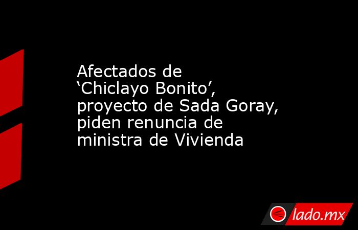 Afectados de ‘Chiclayo Bonito’, proyecto de Sada Goray, piden renuncia de ministra de Vivienda. Noticias en tiempo real